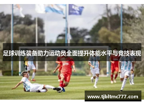 足球训练装备助力运动员全面提升体能水平与竞技表现
